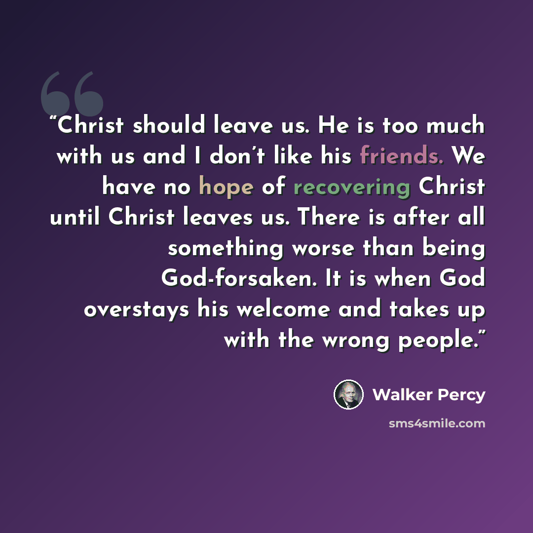 “Christ should leave us. He is too much with us and I don’t like his friends. We have no hope of recovering Christ until Christ leaves us. There is after all something worse than being God-forsaken. It is when God overstays his welcome and takes up with the wrong people.” quote by Walker Percy