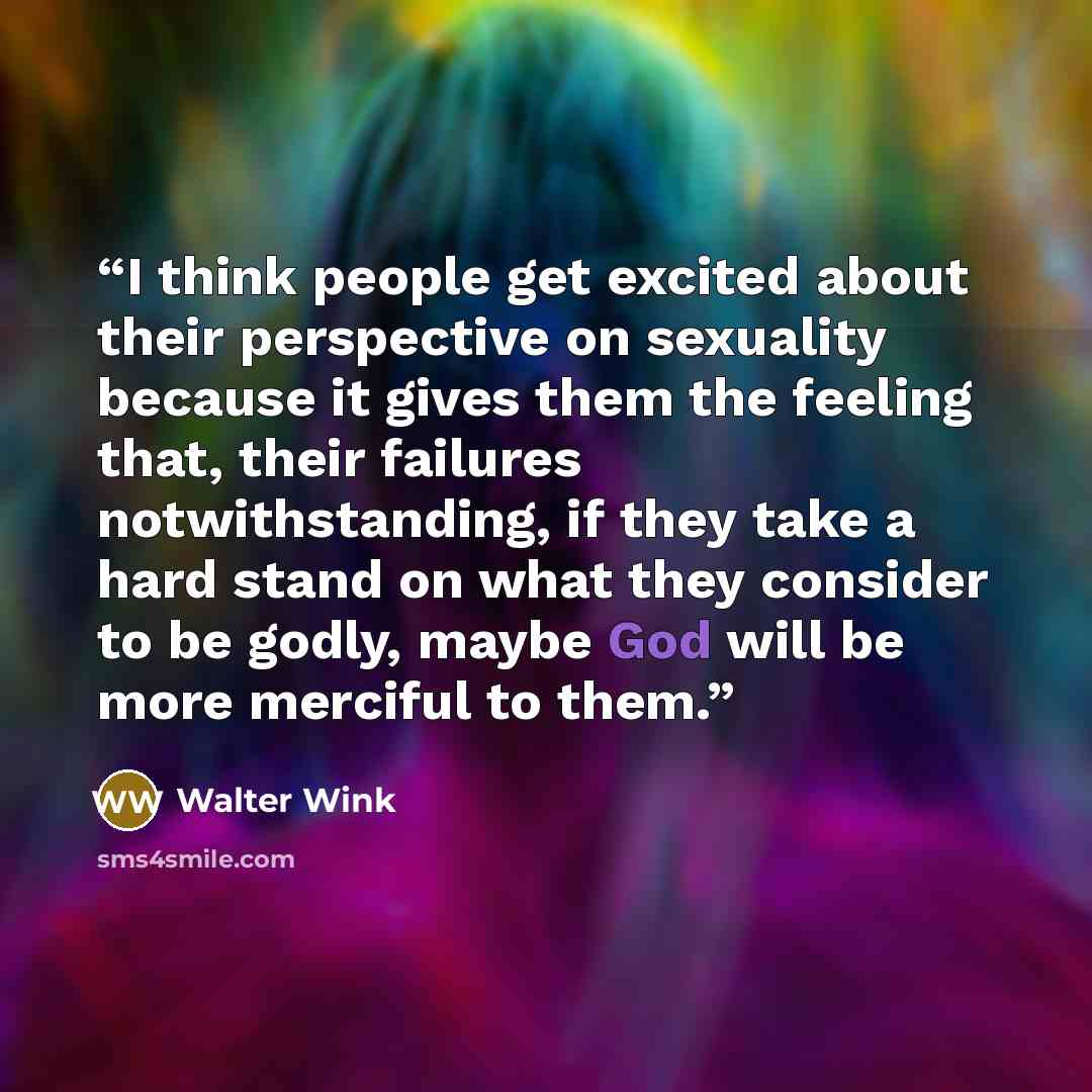 “I think people get excited about their perspective on sexuality because it gives them the feeling that, their failures notwithstanding, if they take a hard stand on what they consider to be godly, maybe God will be more merciful to them.” quote by Walter Wink