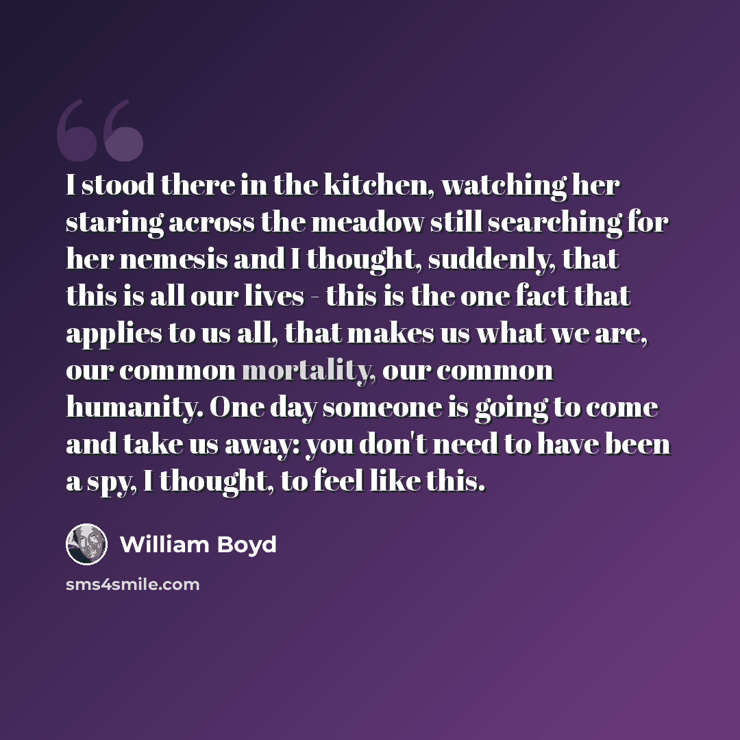 “I stood there in the kitchen, watching her staring across the meadow still searching for her nemesis and I thought, suddenly, that this is all our lives - this is the one fact that applies to us all, that makes us what we are, our common mortality, our common humanity. One day someone is going to…” quote by William Boyd