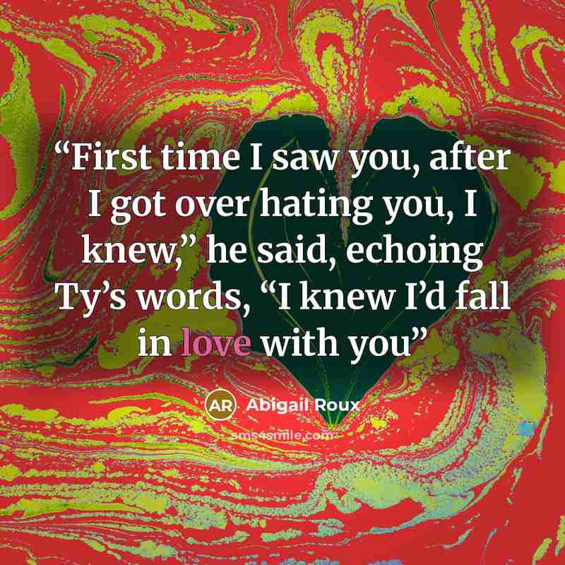 “First time I saw you, after I got over hating you, I knew,” he said, echoing Ty’s words, “I knew I’d fall in love with you” quote by Abigail Roux
