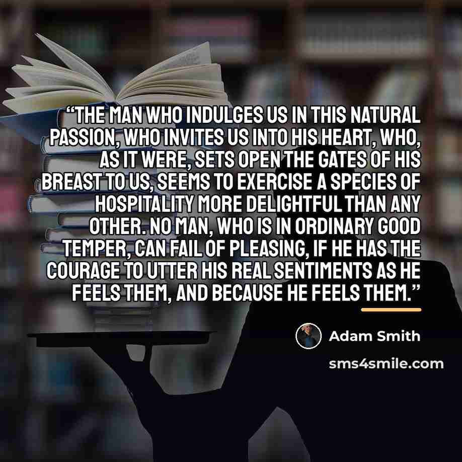 “The man who indulges us in this natural passion, who invites us into his heart, who, as it were, sets open the gates of his breast to us, seems to exercise a species of hospitality more delightful than any other. No man, who is in ordinary good temper, can fail of pleasing, if he has the courage…” quote by Adam Smith
