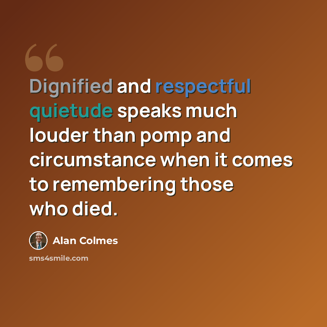 “Dignified and respectful quietude speaks much louder than pomp and circumstance when it comes to remembering those who died.” quote by Alan Colmes