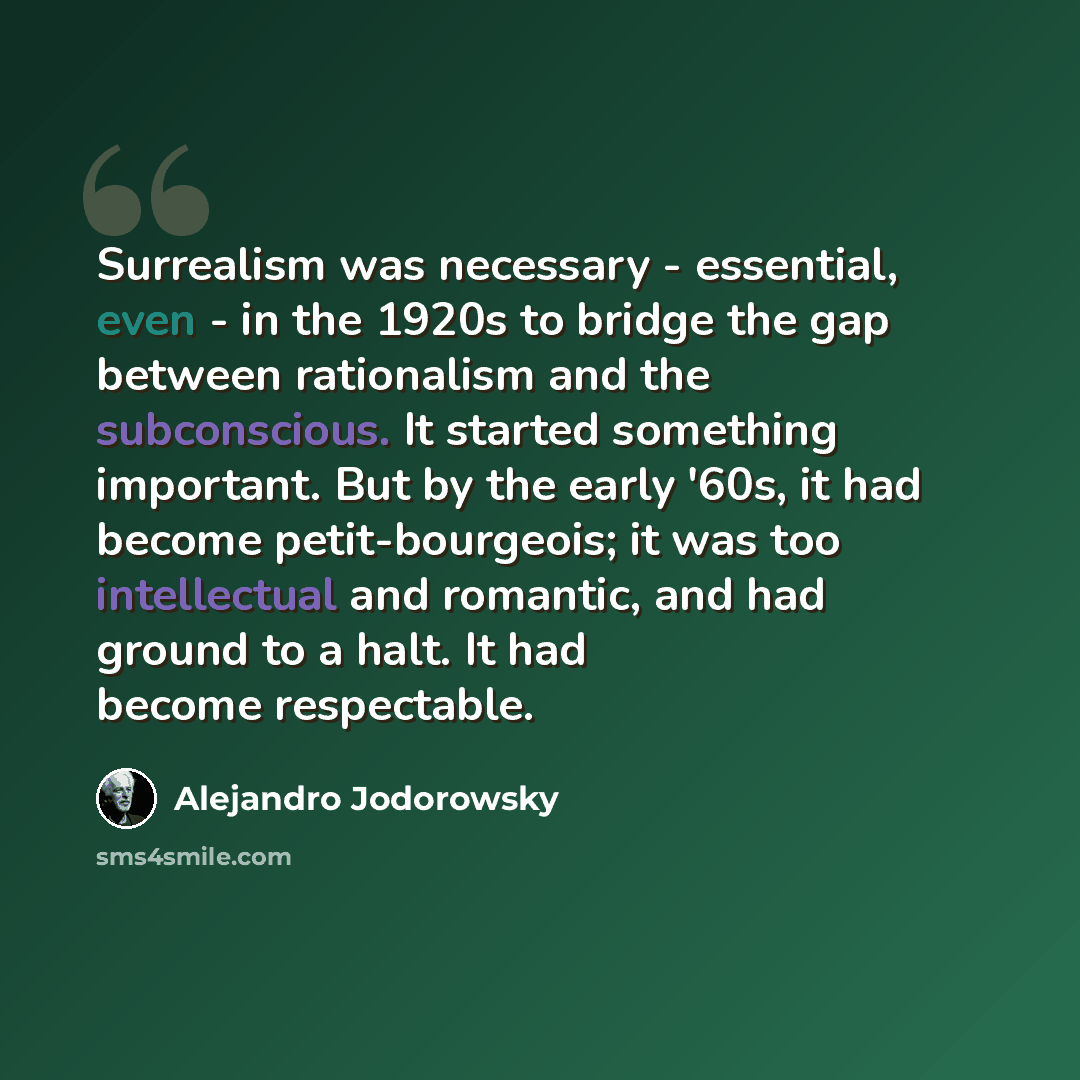 “Surrealism was necessary - essential, even - in the 1920s to bridge the gap between rationalism and the subconscious. It started something important. But by the early '60s, it had become petit-bourgeois; it was too intellectual and romantic, and had ground to a halt. It had become respectable.” quote by Alejandro Jodorowsky