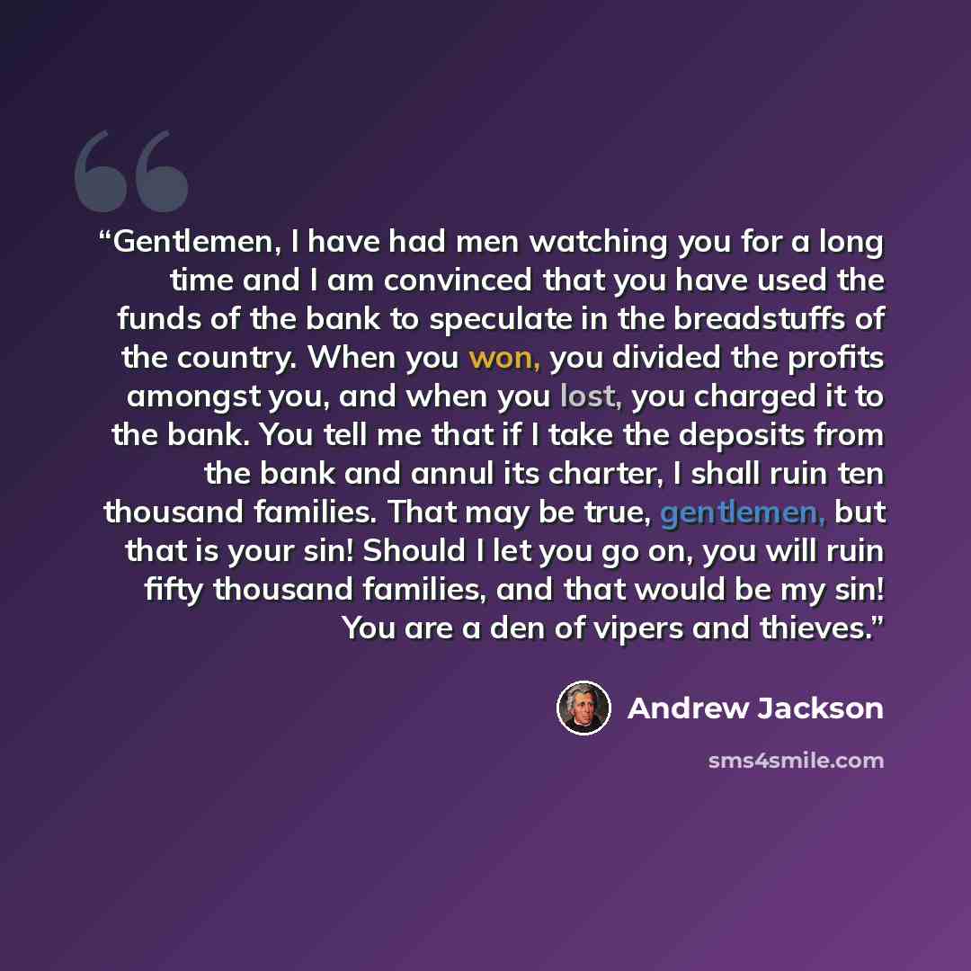 “Gentlemen, I have had men watching you for a long time and I am convinced that you have used the funds of the bank to speculate in the breadstuffs of the country. When you won, you divided the profits amongst you, and when you lost, you charged it to the bank. You tell me that if I take the…” quote by Andrew Jackson
