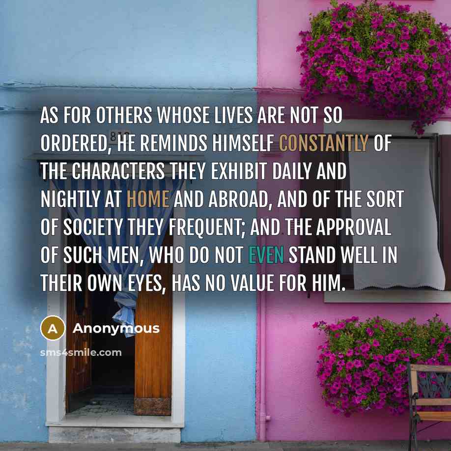 “As for others whose lives are not so ordered, he reminds himself constantly of the characters they exhibit daily and nightly at home and abroad, and of the sort of society they frequent; and the approval of such men, who do not even stand well in their own eyes, has no value for him.” quote by Anonymous