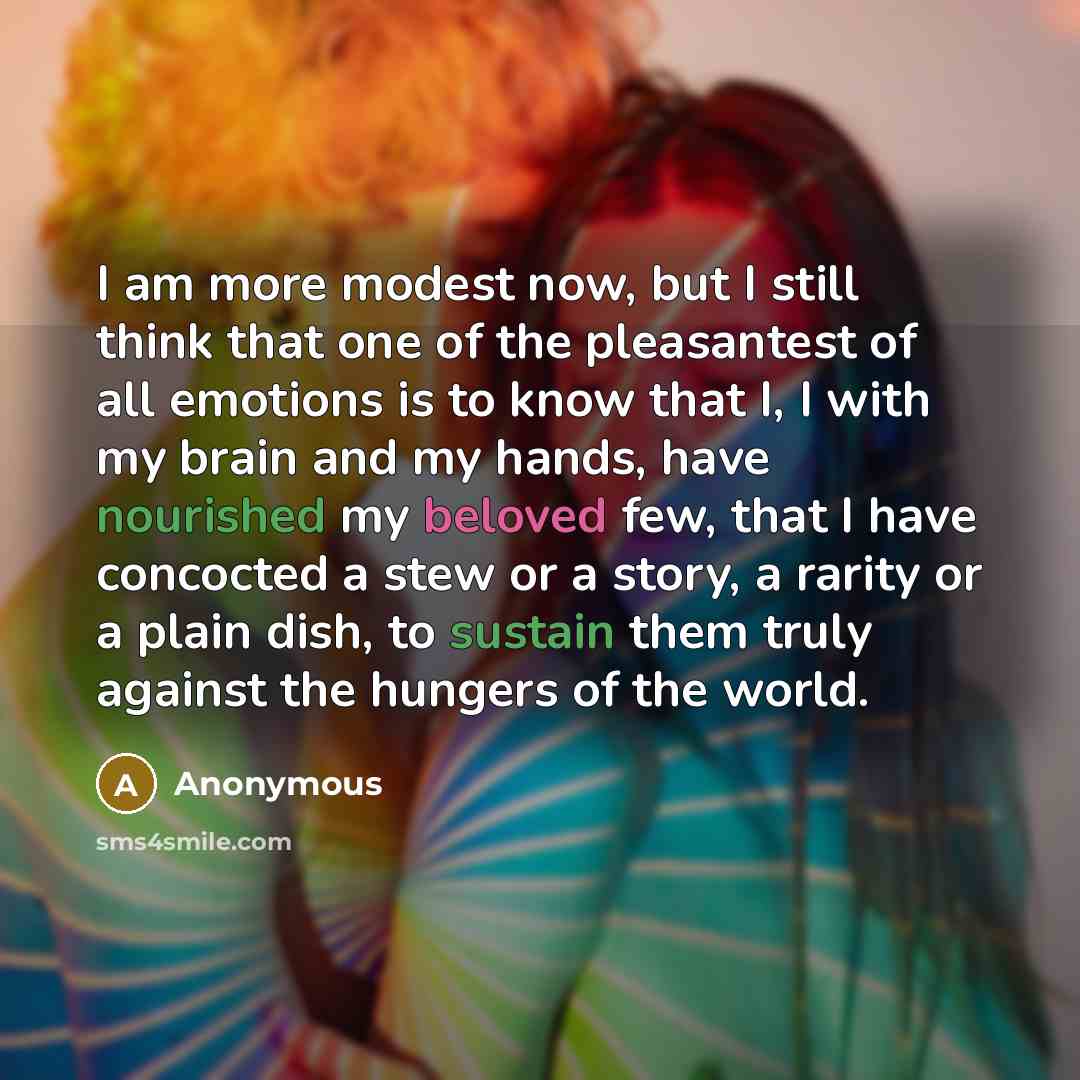 “I am more modest now, but I still think that one of the pleasantest of all emotions is to know that I, I with my brain and my hands, have nourished my beloved few, that I have concocted a stew or a story, a rarity or a plain dish, to sustain them truly against the hungers of the world.” quote by Anonymous
