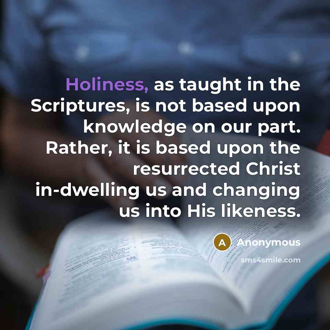 “Holiness, as taught in the Scriptures, is not based upon knowledge on our part. Rather, it is based upon the resurrected Christ in-dwelling us and changing us into His likeness.” quote by Anonymous