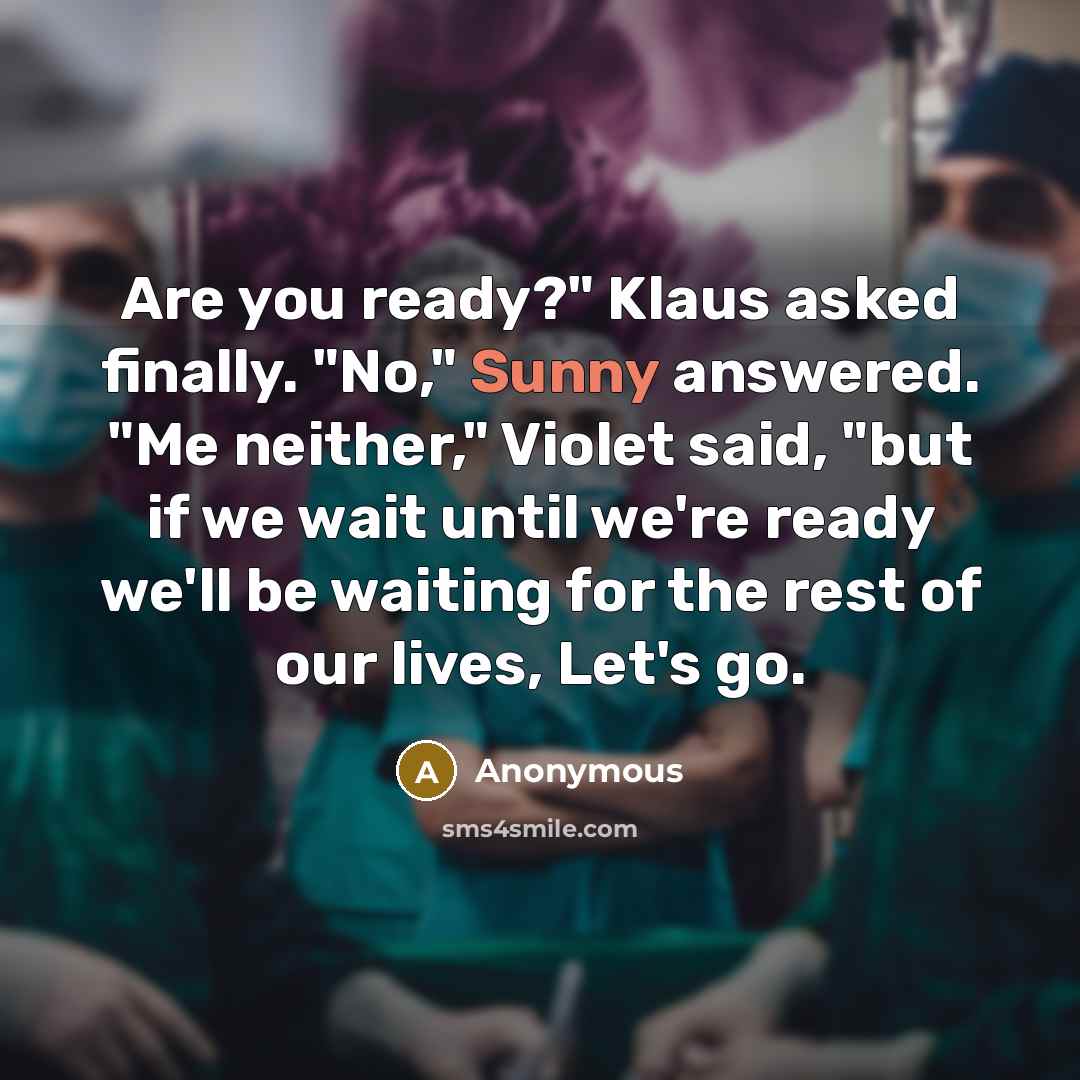“Are you ready?" Klaus asked finally. "No," Sunny answered. "Me neither," Violet said, "but if we wait until we're ready we'll be waiting for the rest of our lives, Let's go.” quote by Anonymous