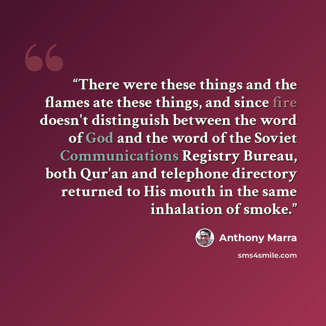 “There were these things and the flames ate these things, and since fire doesn't distinguish between the word of God and the word of the Soviet Communications Registry Bureau, both Qur'an and telephone directory returned to His mouth in the same inhalation of smoke.” quote by Anthony Marra