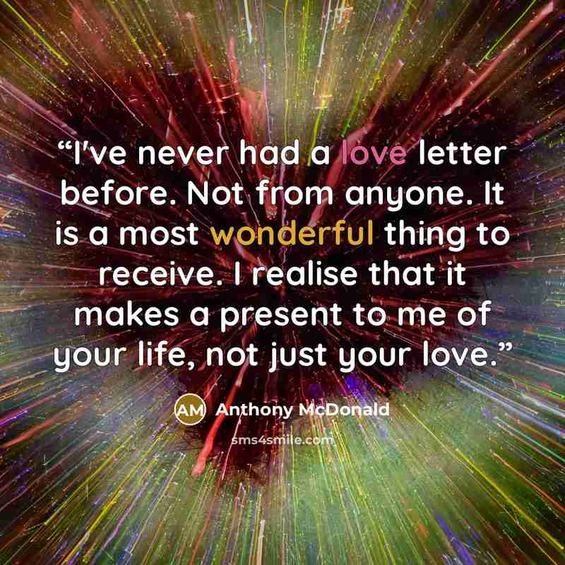 “I've never had a love letter before. Not from anyone. It is a most wonderful thing to receive. I realise that it makes a present to me of your life, not just your love.” quote by Anthony McDonald