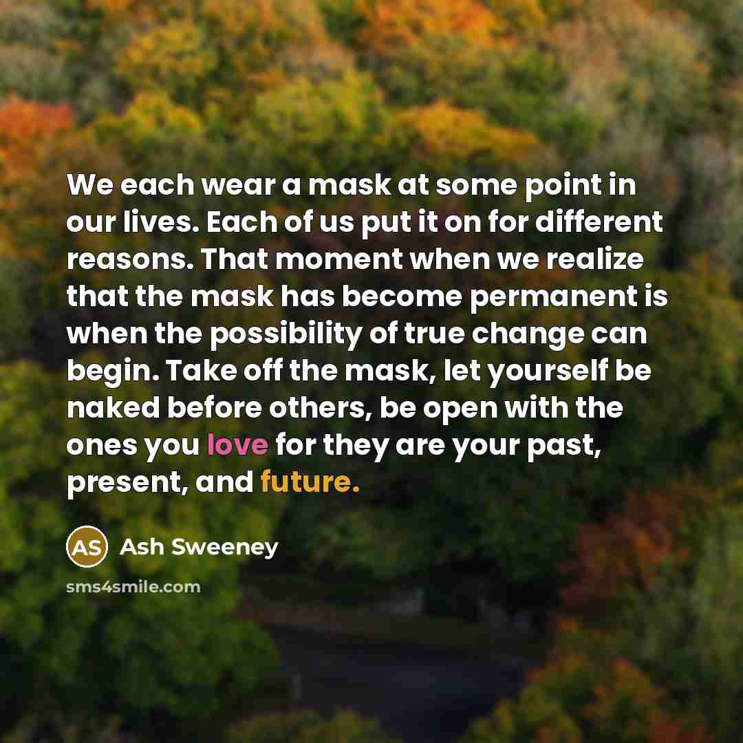 “We each wear a mask at some point in our lives. Each of us put it on for different reasons. That moment when we realize that the mask has become permanent is when the possibility of true change can begin. Take off the mask, let yourself be naked before others, be open with the ones you love for…” quote by Ash Sweeney