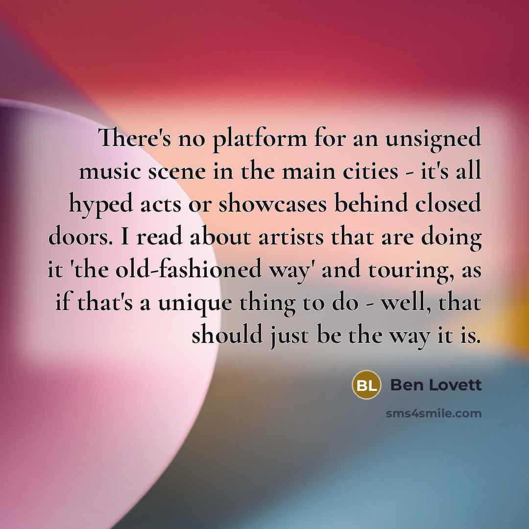 “There's no platform for an unsigned music scene in the main cities - it's all hyped acts or showcases behind closed doors. I read about artists that are doing it 'the old-fashioned way' and touring, as if that's a unique thing to do - well, that should just be the way it is.” quote by Ben Lovett