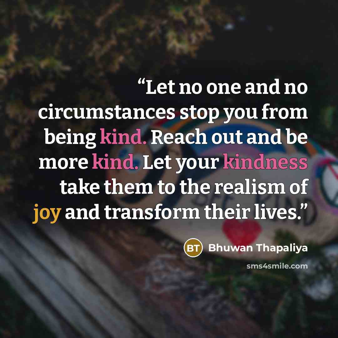 “Let no one and no circumstances stop you from being kind. Reach out and be more kind. Let your kindness take them to the realism of joy and transform their lives.” quote by Bhuwan Thapaliya