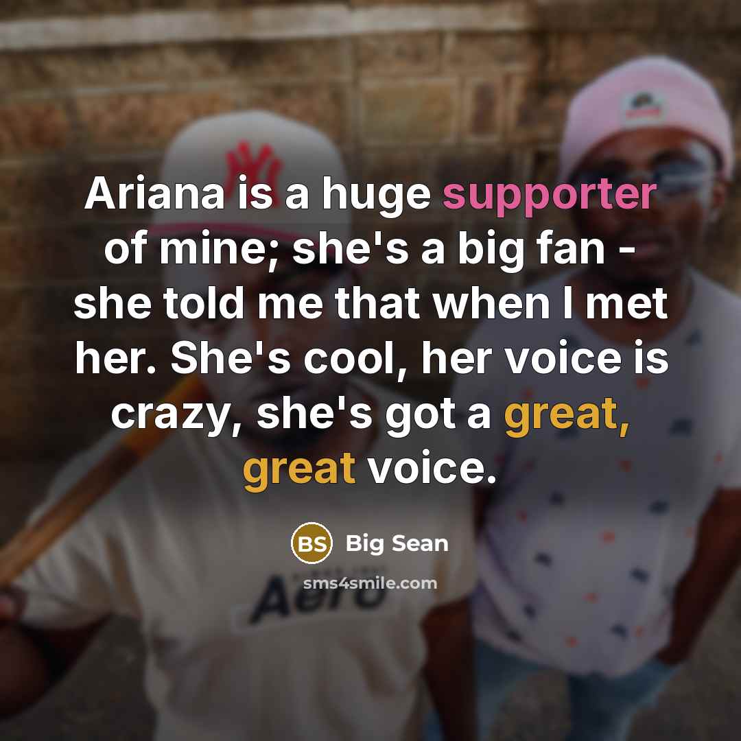 “Ariana is a huge supporter of mine; she's a big fan - she told me that when I met her. She's cool, her voice is crazy, she's got a great, great voice.” quote by Big Sean
