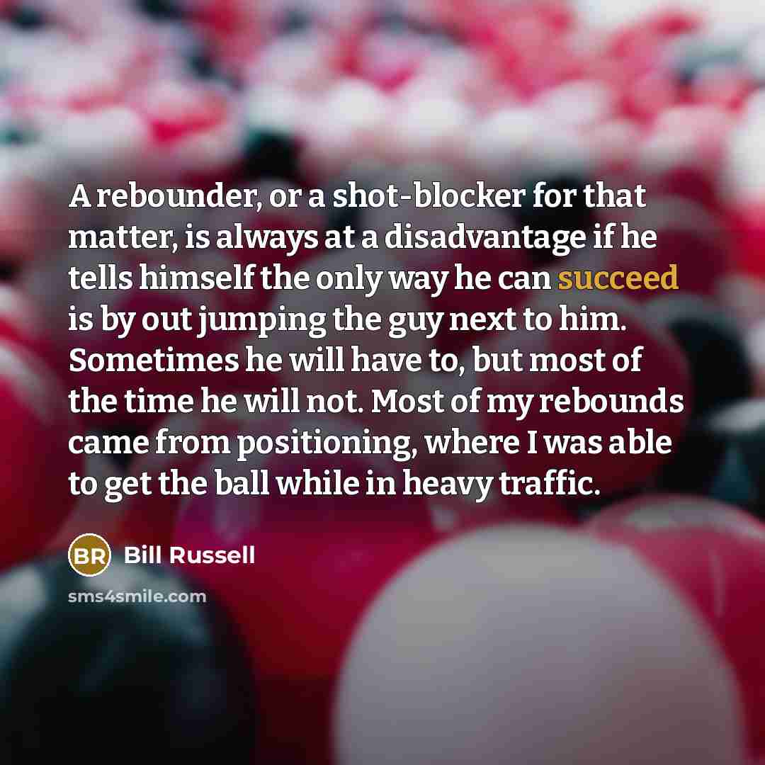 “A rebounder, or a shot-blocker for that matter, is always at a disadvantage if he tells himself the only way he can succeed is by out jumping the guy next to him. Sometimes he will have to, but most of the time he will not. Most of my rebounds came from positioning, where I was able to get the…” quote by Bill Russell