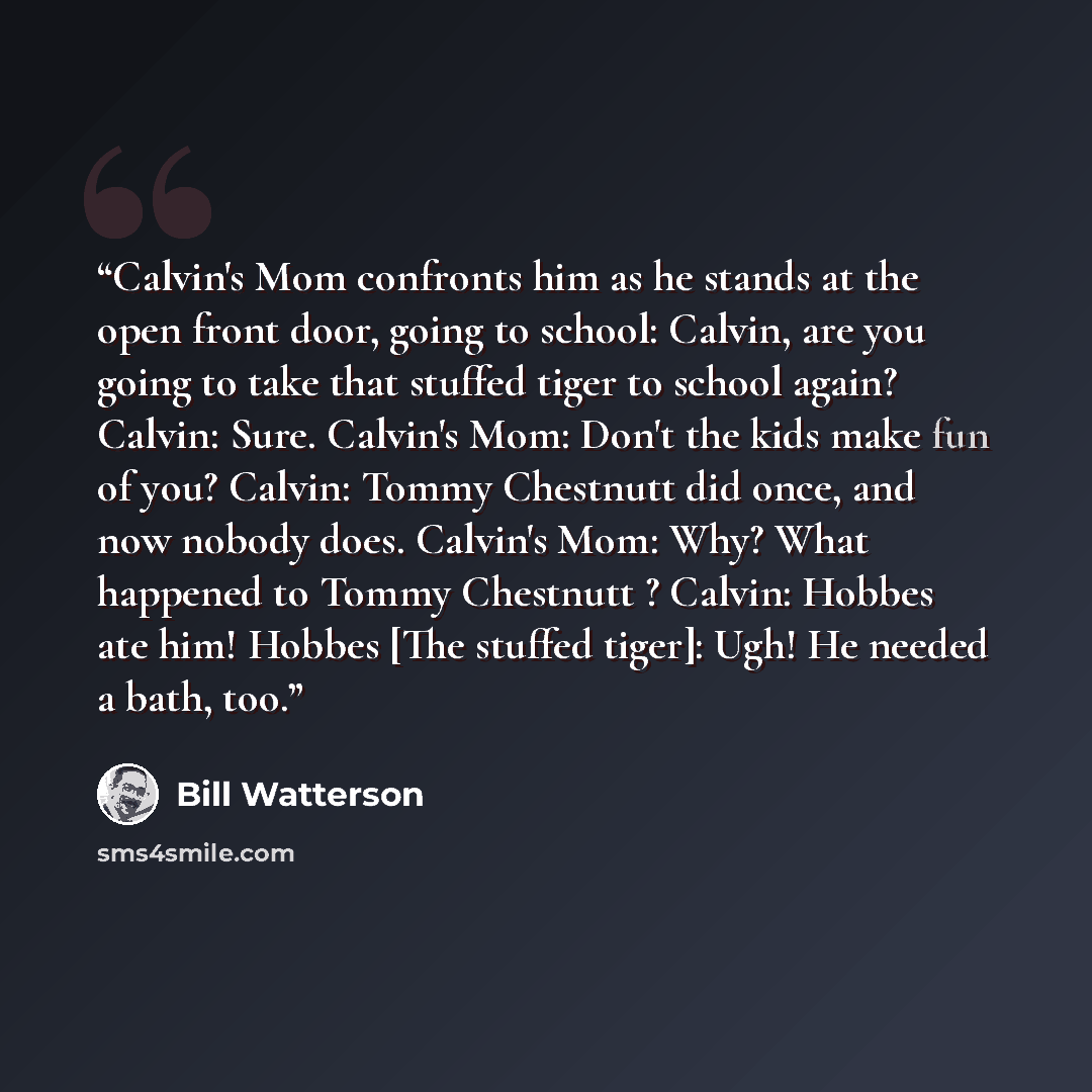 “Calvin's Mom confronts him as he stands at the open front door, going to school: Calvin, are you going to take that stuffed tiger to school again? Calvin: Sure. Calvin's Mom: Don't the kids make fun of you? Calvin: Tommy Chestnutt did once, and now nobody does. Calvin's Mom: Why? What happened to…” quote by Bill Watterson