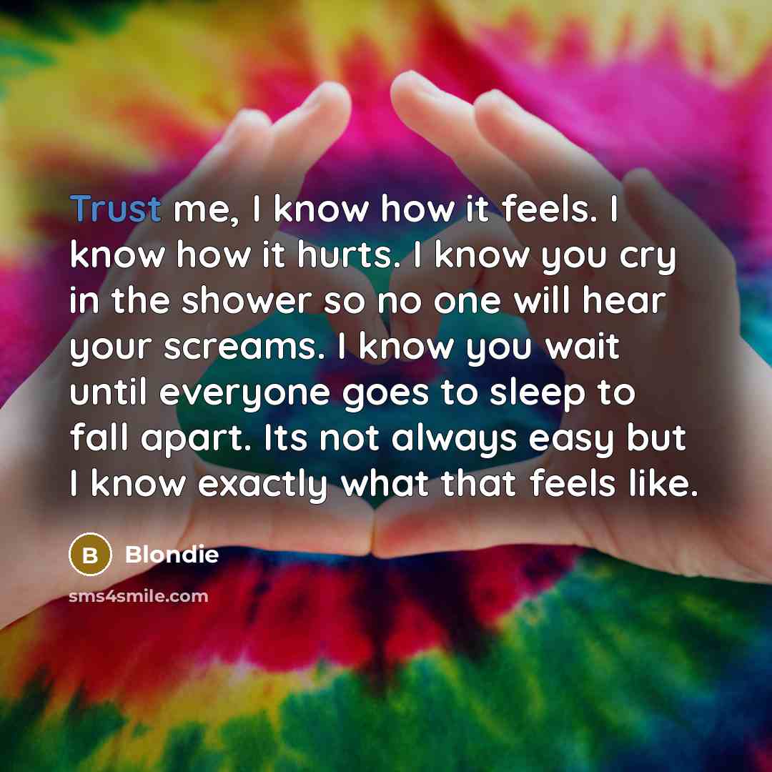 “Trust me, I know how it feels. I know how it hurts. I know you cry in the shower so no one will hear your screams. I know you wait until everyone goes to sleep to fall apart. Its not always easy but I know exactly what that feels like.” quote by Blondie