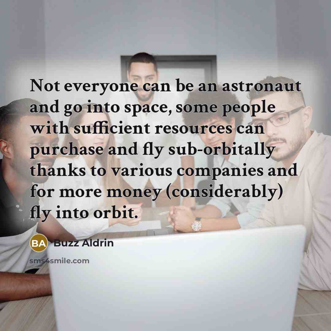 “Not everyone can be an astronaut and go into space, some people with sufficient resources can purchase and fly sub-orbitally thanks to various companies and for more money (considerably) fly into orbit.” quote by Buzz Aldrin