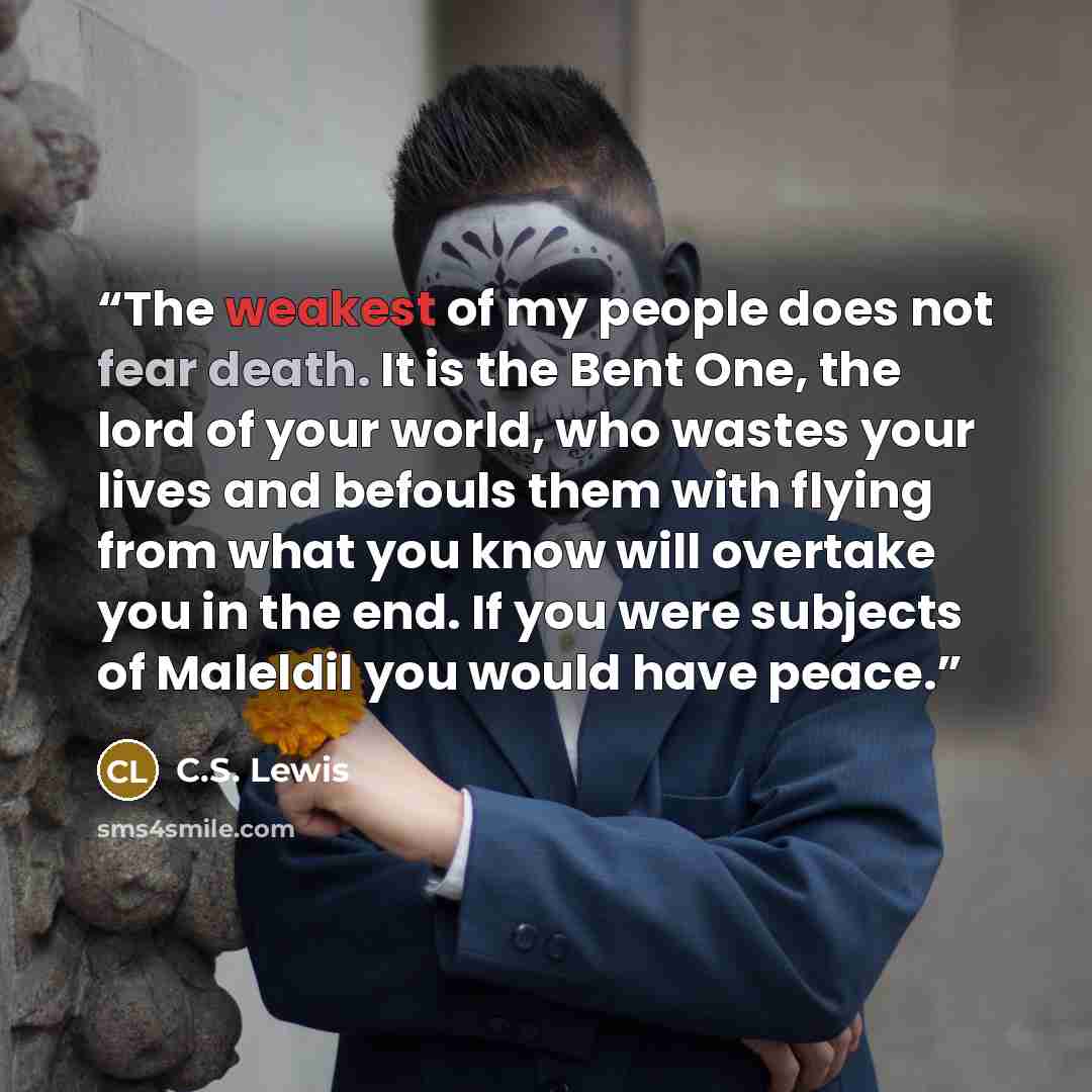 “The weakest of my people does not fear death. It is the Bent One, the lord of your world, who wastes your lives and befouls them with flying from what you know will overtake you in the end. If you were subjects of Maleldil you would have peace.” quote by C.S. Lewis