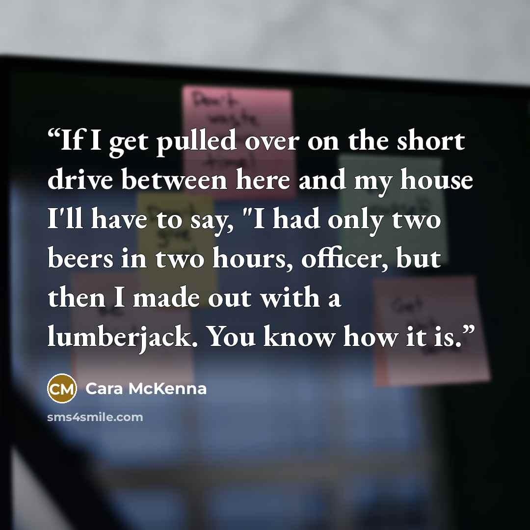 “If I get pulled over on the short drive between here and my house I'll have to say, "I had only two beers in two hours, officer, but then I made out with a lumberjack. You know how it is.” quote by Cara McKenna