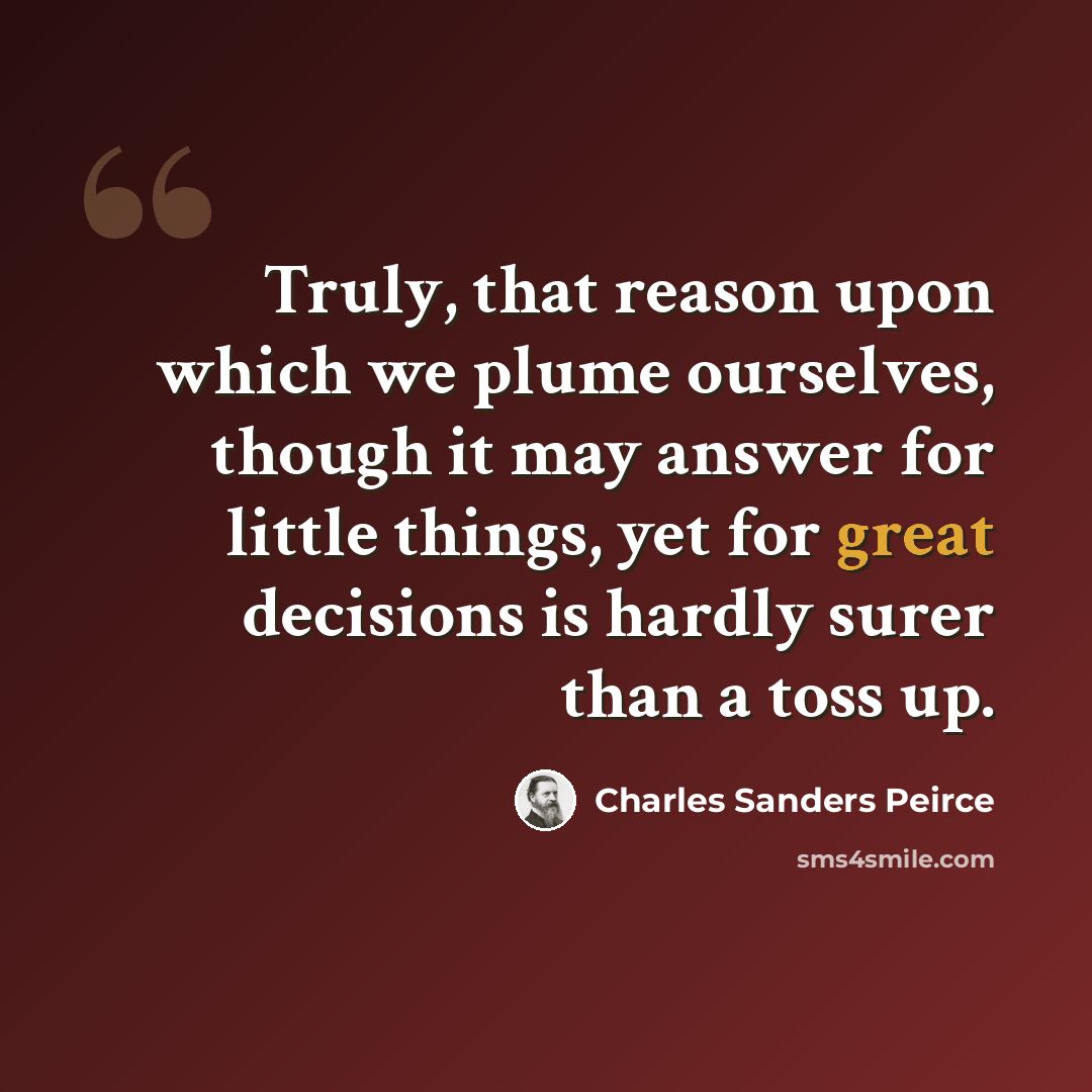 “Truly, that reason upon which we plume ourselves, though it may answer for little things, yet for great decisions is hardly surer than a toss up.” quote by Charles Sanders Peirce