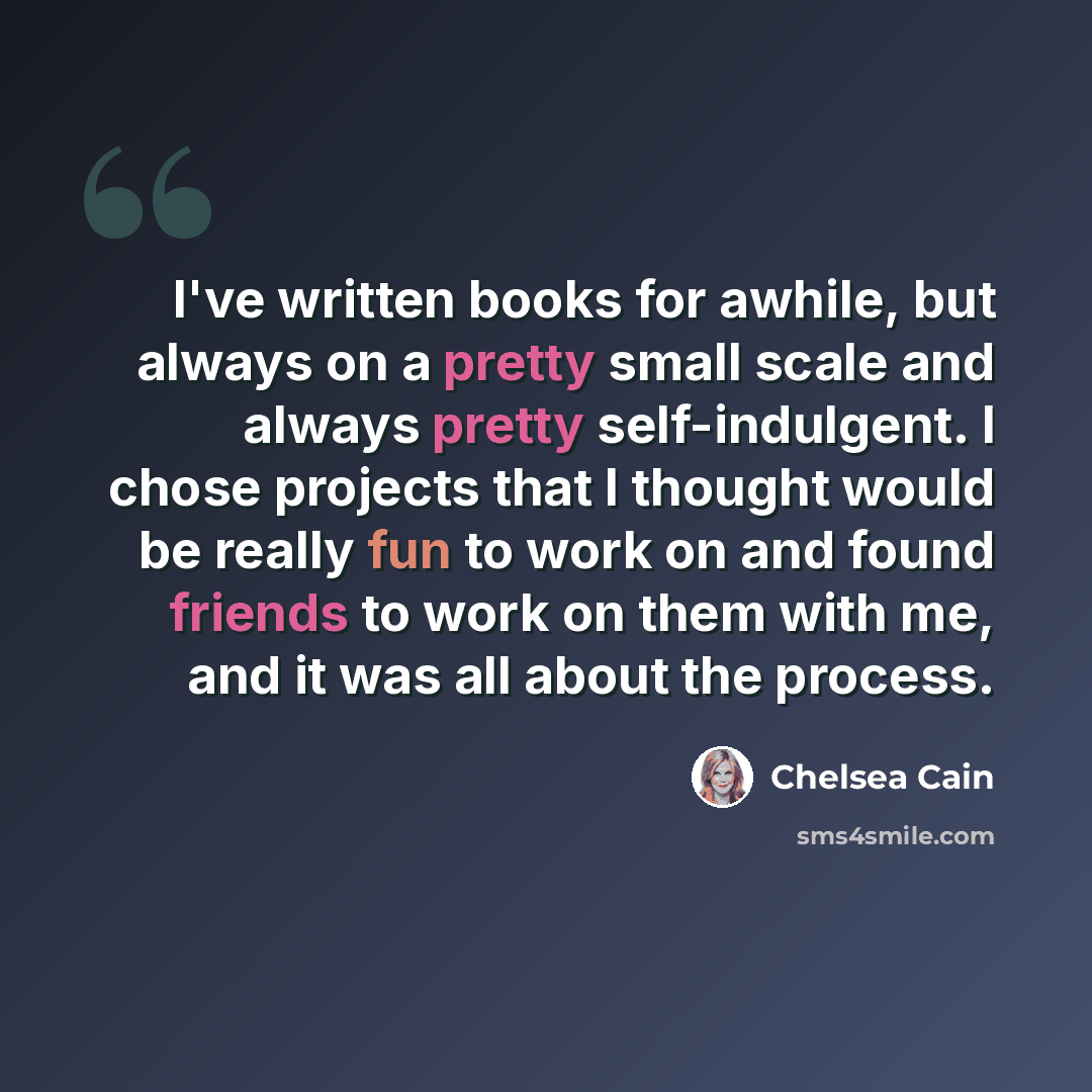 “I've written books for awhile, but always on a pretty small scale and always pretty self-indulgent. I chose projects that I thought would be really fun to work on and found friends to work on them with me, and it was all about the process.” quote by Chelsea Cain