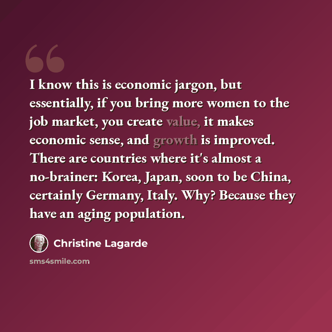 “I know this is economic jargon, but essentially, if you bring more women to the job market, you create value, it makes economic sense, and growth is improved. There are countries where it's almost a no-brainer: Korea, Japan, soon to be China, certainly Germany, Italy. Why? Because they have an…” quote by Christine Lagarde
