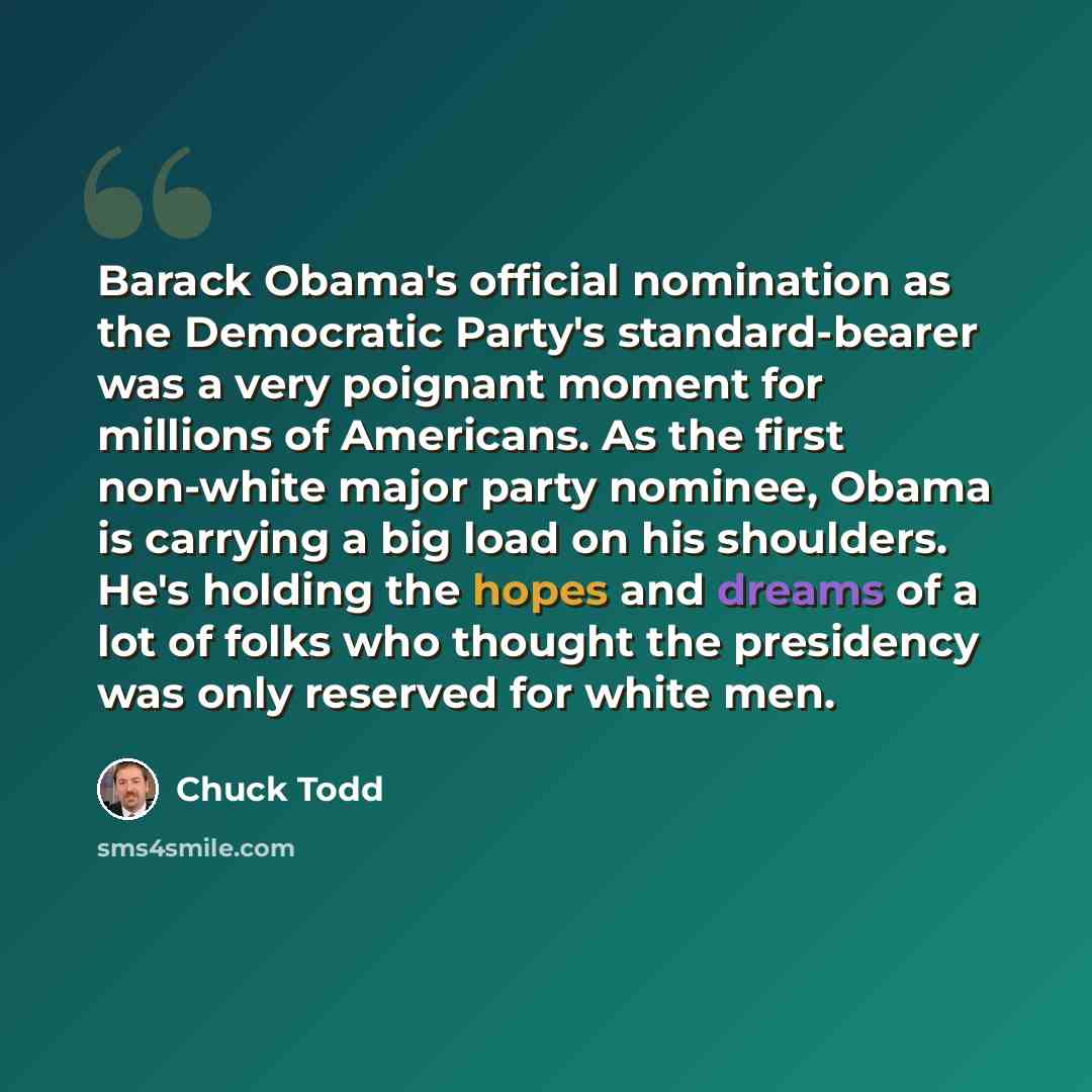 “Barack Obama's official nomination as the Democratic Party's standard-bearer was a very poignant moment for millions of Americans. As the first non-white major party nominee, Obama is carrying a big load on his shoulders. He's holding the hopes and dreams of a lot of folks who thought the…” quote by Chuck Todd