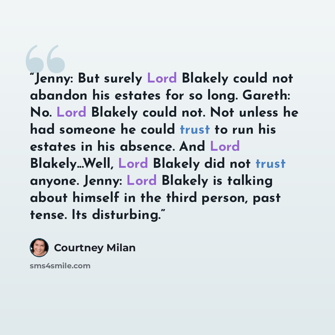 “Jenny: But surely Lord Blakely could not abandon his estates for so long. Gareth: No. Lord Blakely could not. Not unless he had someone he could trust to run his estates in his absence. And Lord Blakely...Well, Lord Blakely did not trust anyone. Jenny: Lord Blakely is talking about himself in the…” quote by Courtney Milan