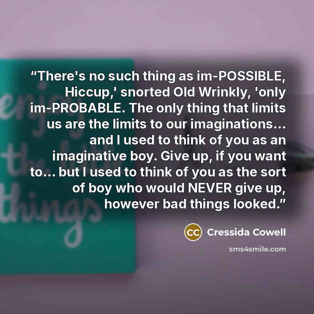 “There's no such thing as im-POSSIBLE, Hiccup,' snorted Old Wrinkly, 'only im-PROBABLE. The only thing that limits us are the limits to our imaginations... and I used to think of you as an imaginative boy. Give up, if you want to... but I used to think of you as the sort of boy who would NEVER give…” quote by Cressida Cowell