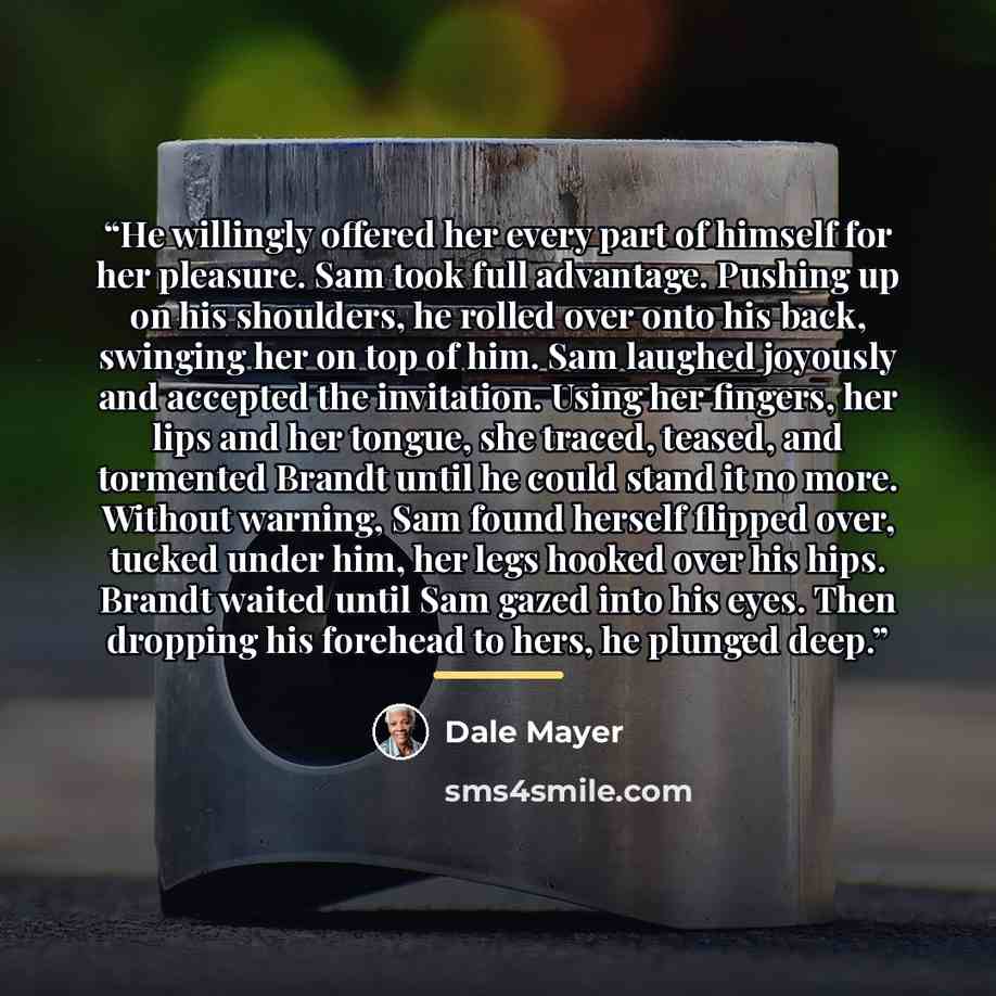 “He willingly offered her every part of himself for her pleasure. Sam took full advantage. Pushing up on his shoulders, he rolled over onto his back, swinging her on top of him. Sam laughed joyously and accepted the invitation. Using her fingers, her lips and her tongue, she traced, teased, and…” quote by Dale Mayer