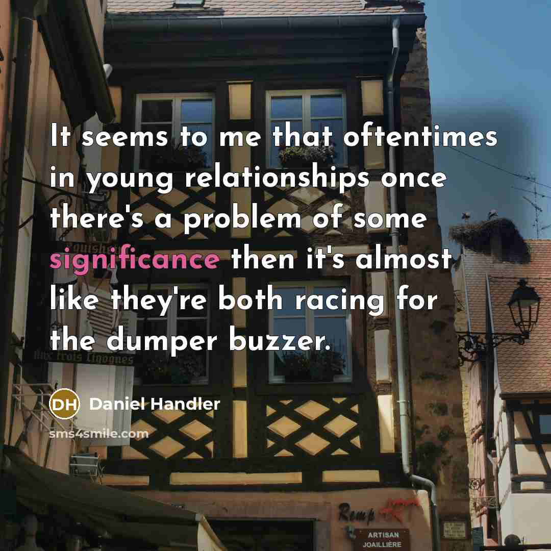 “It seems to me that oftentimes in young relationships once there's a problem of some significance then it's almost like they're both racing for the dumper buzzer.” quote by Daniel Handler