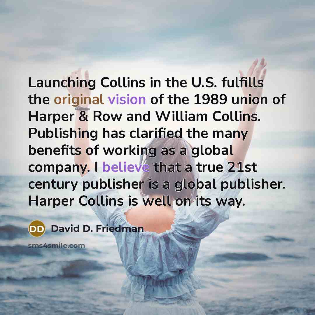 “Launching Collins in the U.S. fulfills the original vision of the 1989 union of Harper & Row and William Collins. Publishing has clarified the many benefits of working as a global company. I believe that a true 21st century publisher is a global publisher. Harper Collins is well on its way.” quote by David D. Friedman