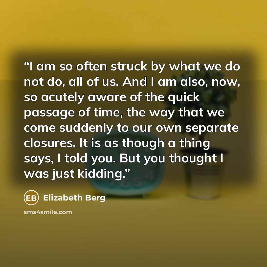 “I am so often struck by what we do not do, all of us. And I am also, now, so acutely aware of the quick passage of time, the way that we come suddenly to our own separate closures. It is as though a thing says, I told you. But you thought I was just kidding.” quote by Elizabeth Berg