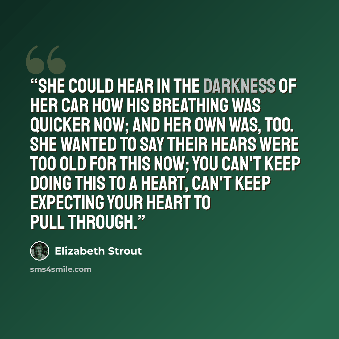 “She could hear in the darkness of her car how his breathing was quicker now; and her own was, too. She wanted to say their hears were too old for this now; you can't keep doing this to a heart, can't keep expecting your heart to pull through.” quote by Elizabeth Strout