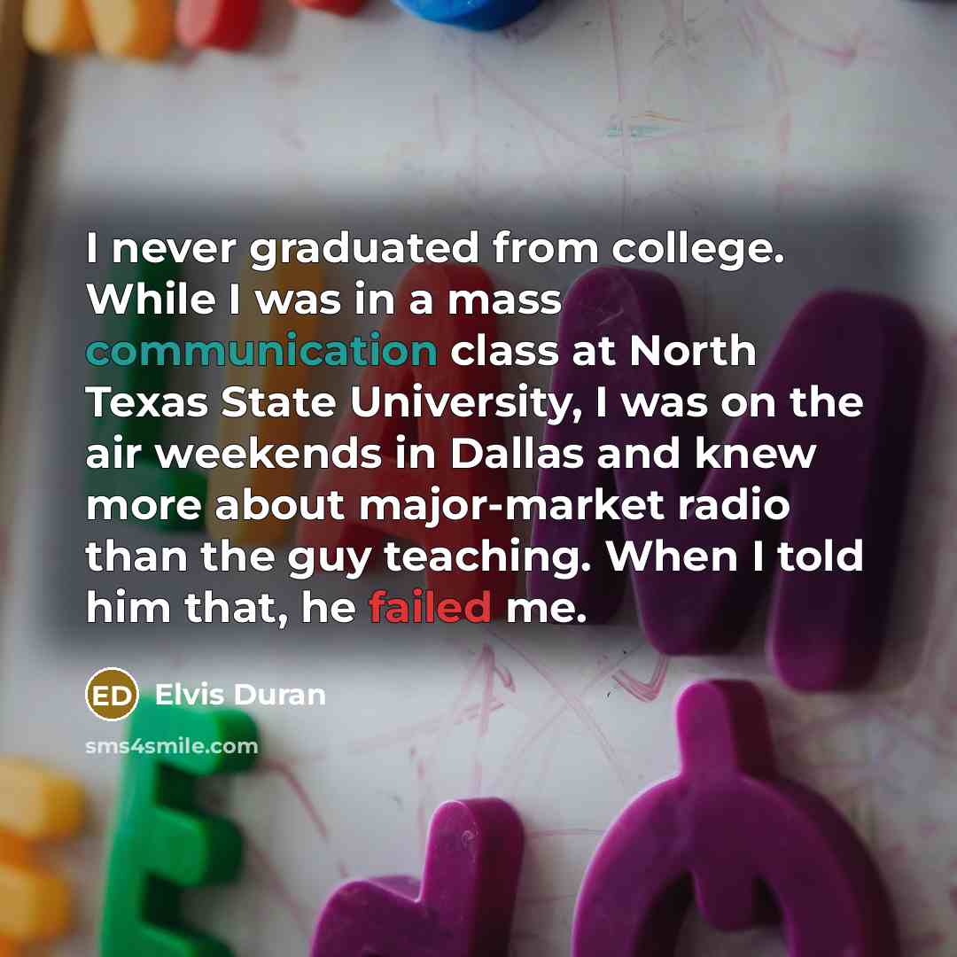 “I never graduated from college. While I was in a mass communication class at North Texas State University, I was on the air weekends in Dallas and knew more about major-market radio than the guy teaching. When I told him that, he failed me.” quote by Elvis Duran