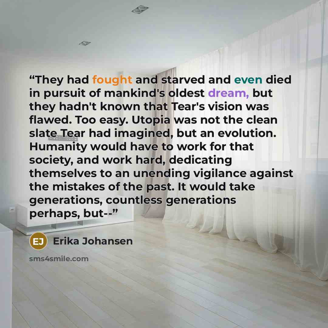 “They had fought and starved and even died in pursuit of mankind's oldest dream, but they hadn't known that Tear's vision was flawed. Too easy. Utopia was not the clean slate Tear had imagined, but an evolution. Humanity would have to work for that society, and work hard, dedicating themselves to…” quote by Erika Johansen