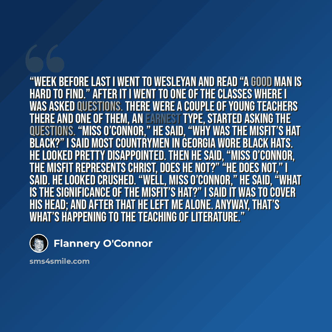 “Week before last I went to Wesleyan and read “A Good Man Is Hard to Find.” After it I went to one of the classes where I was asked questions. There were a couple of young teachers there and one of them, an earnest type, started asking the questions. “Miss O’Connor,” he said, “why was the Misfit’s…” quote by Flannery O'Connor