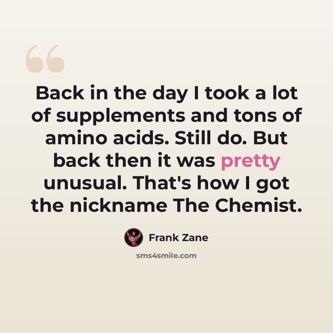 “Back in the day I took a lot of supplements and tons of amino acids. Still do. But back then it was pretty unusual. That's how I got the nickname The Chemist.” quote by Frank Zane