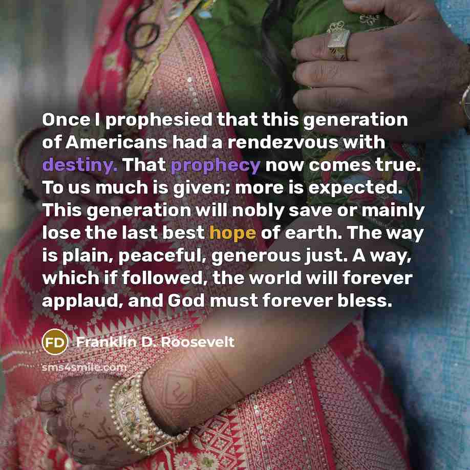 “Once I prophesied that this generation of Americans had a rendezvous with destiny. That prophecy now comes true. To us much is given; more is expected. This generation will nobly save or mainly lose the last best hope of earth. The way is plain, peaceful, generous just. A way, which if followed…” quote by Franklin D. Roosevelt