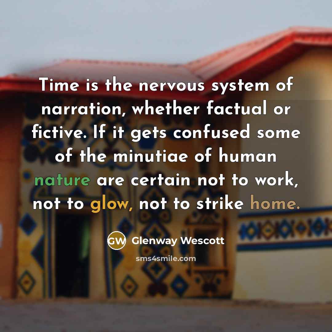 “Time is the nervous system of narration, whether factual or fictive. If it gets confused some of the minutiae of human nature are certain not to work, not to glow, not to strike home.” quote by Glenway Wescott