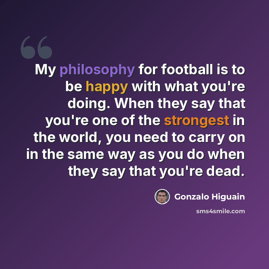 “My philosophy for football is to be happy with what you're doing. When they say that you're one of the strongest in the world, you need to carry on in the same way as you do when they say that you're dead.” quote by Gonzalo Higuain