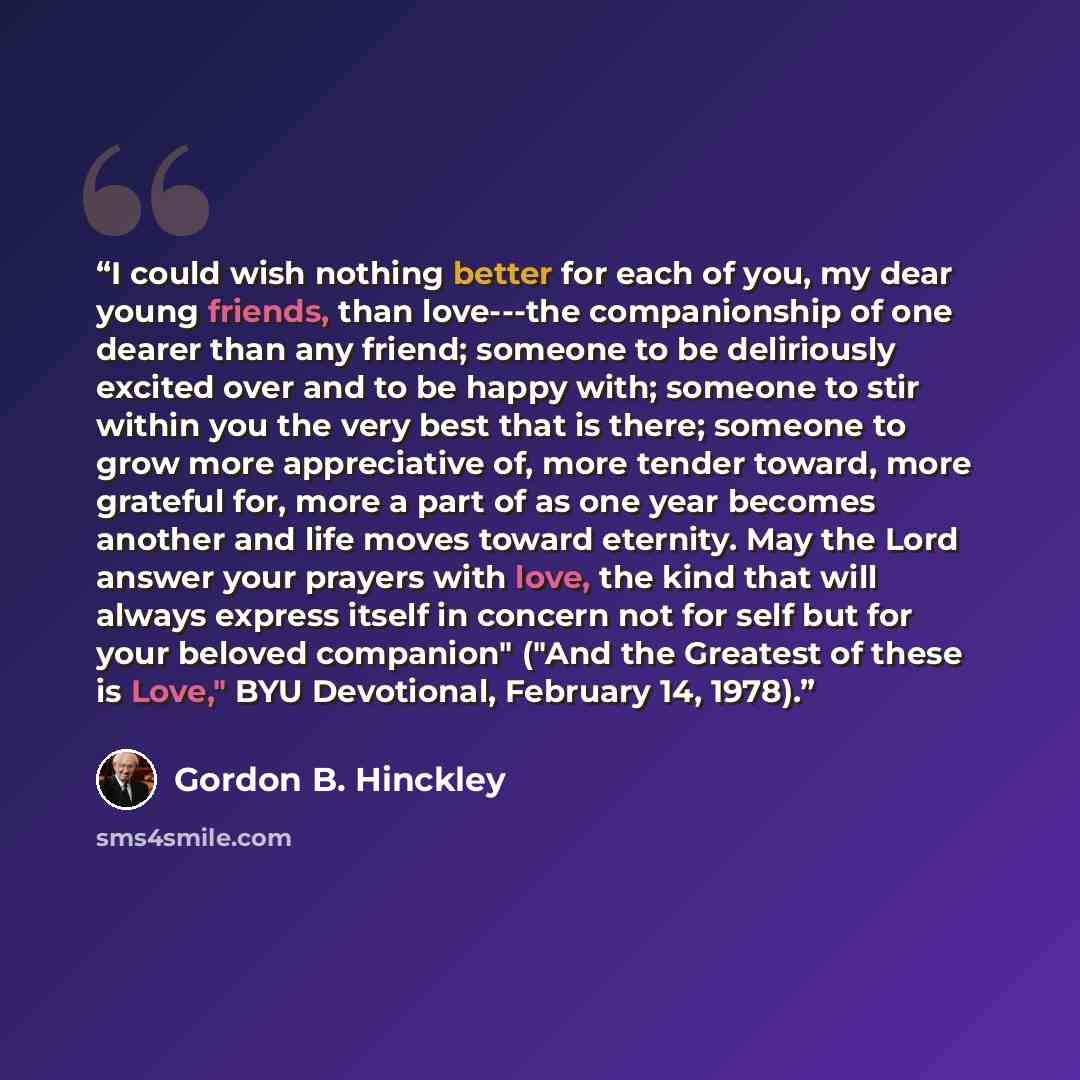 “I could wish nothing better for each of you, my dear young friends, than love---the companionship of one dearer than any friend; someone to be deliriously excited over and to be happy with; someone to stir within you the very best that is there; someone to grow more appreciative of, more tender…” quote by Gordon B. Hinckley