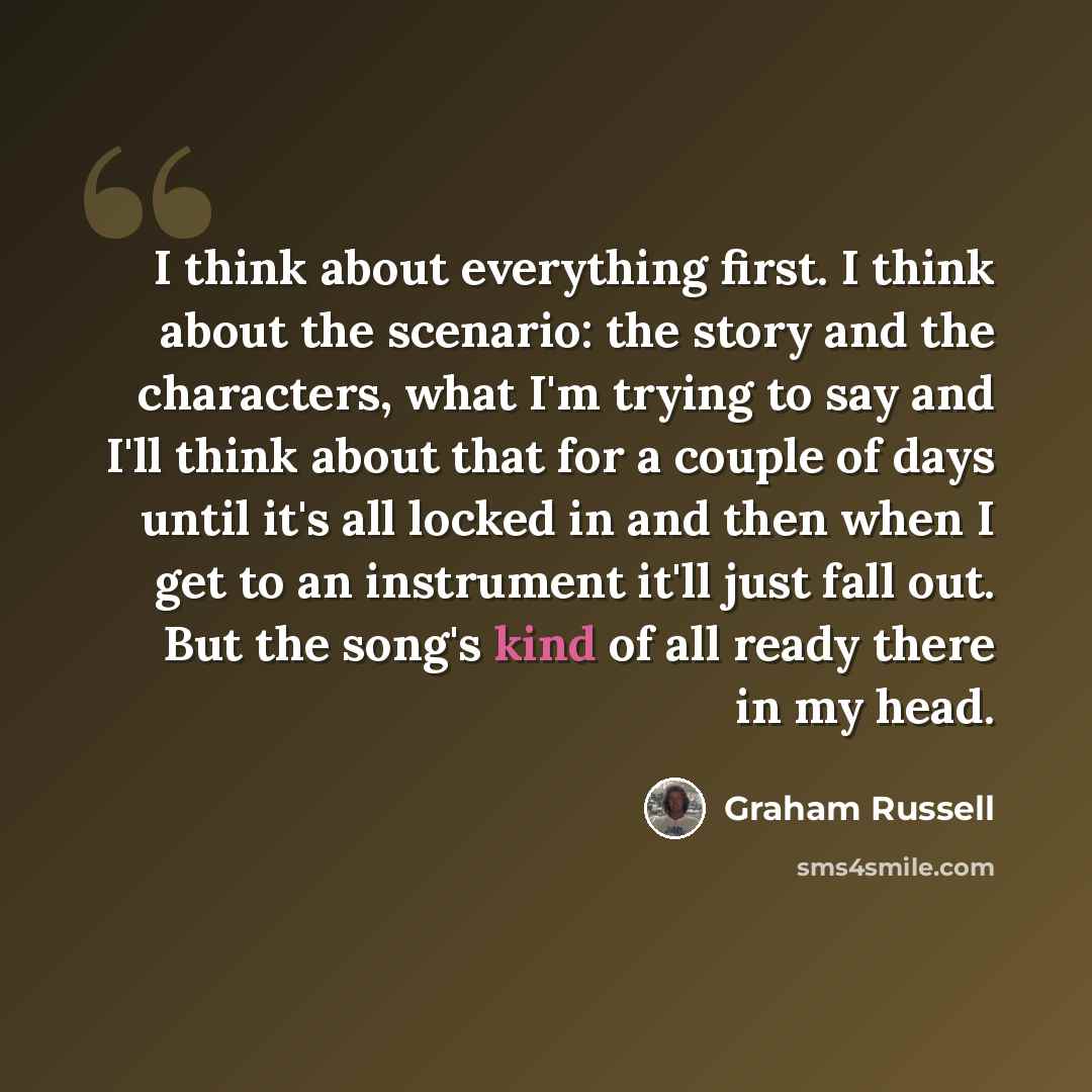 “I think about everything first. I think about the scenario: the story and the characters, what I'm trying to say and I'll think about that for a couple of days until it's all locked in and then when I get to an instrument it'll just fall out. But the song's kind of all ready there in my head.” quote by Graham Russell