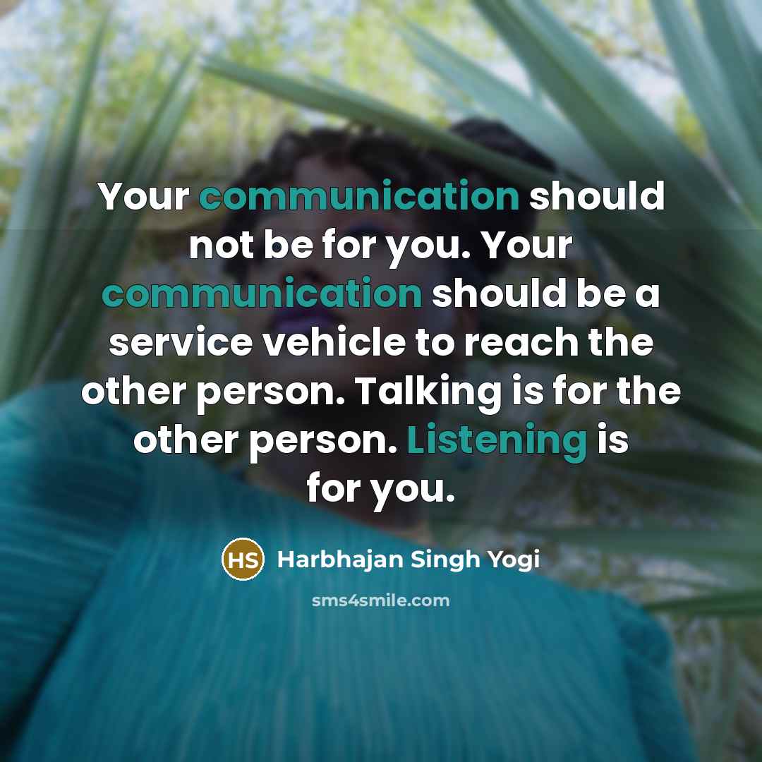 “Your communication should not be for you. Your communication should be a service vehicle to reach the other person. Talking is for the other person. Listening is for you.” quote by Harbhajan Singh Yogi