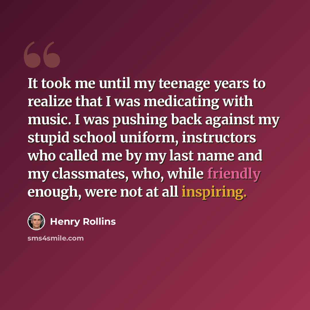 “It took me until my teenage years to realize that I was medicating with music. I was pushing back against my stupid school uniform, instructors who called me by my last name and my classmates, who, while friendly enough, were not at all inspiring.” quote by Henry Rollins