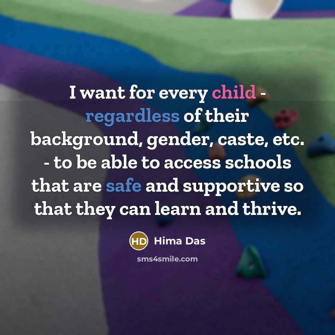 “I want for every child - regardless of their background, gender, caste, etc. - to be able to access schools that are safe and supportive so that they can learn and thrive.” quote by Hima Das