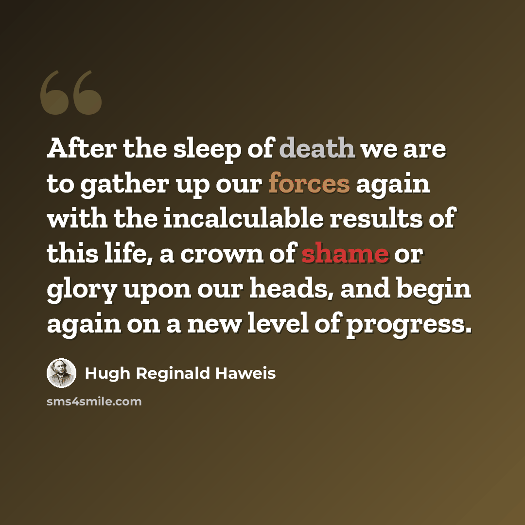 “After the sleep of death we are to gather up our forces again with the incalculable results of this life, a crown of shame or glory upon our heads, and begin again on a new level of progress.” quote by Hugh Reginald Haweis