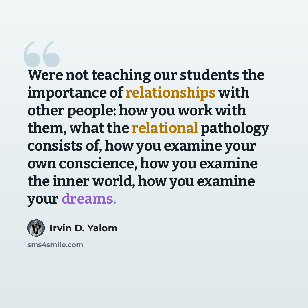 “Were not teaching our students the importance of relationships with other people: how you work with them, what the relational pathology consists of, how you examine your own conscience, how you examine the inner world, how you examine your dreams.” quote by Irvin D. Yalom