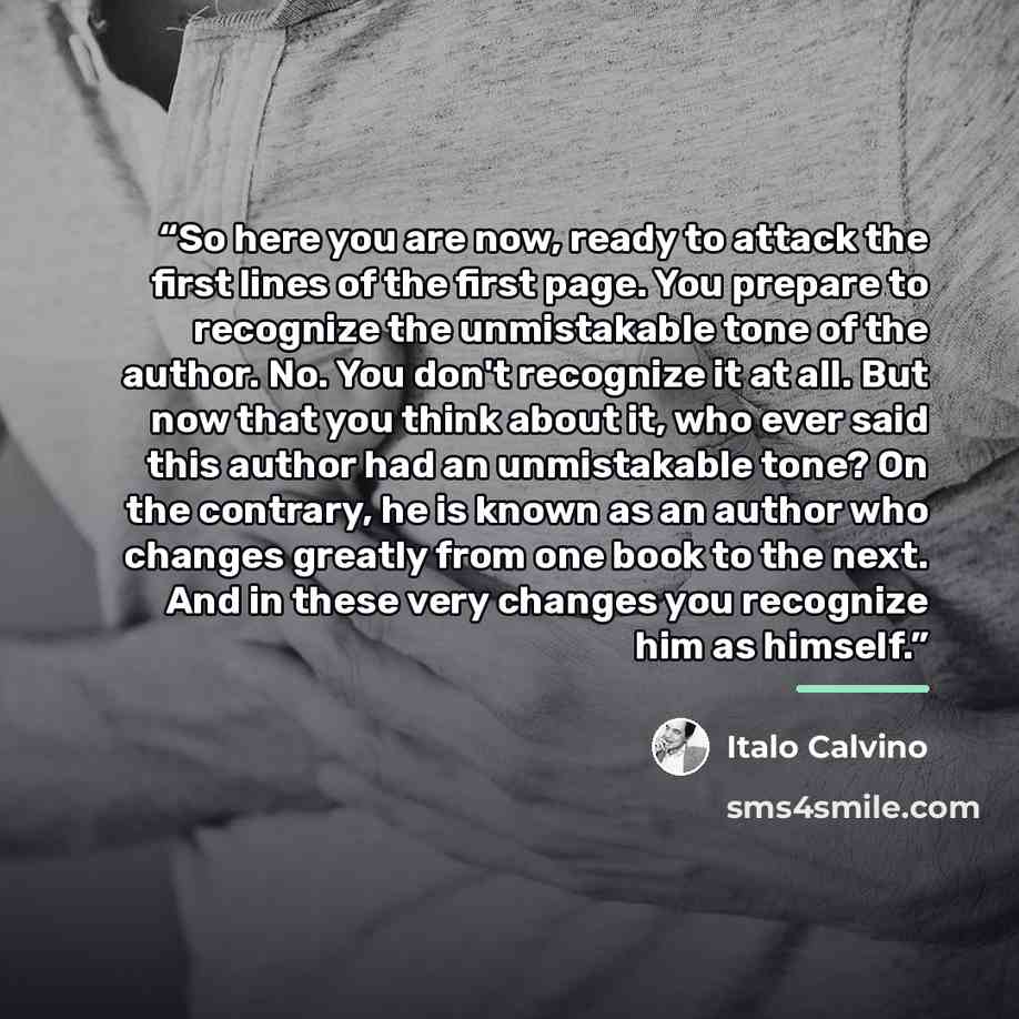 “So here you are now, ready to attack the first lines of the first page. You prepare to recognize the unmistakable tone of the author. No. You don't recognize it at all. But now that you think about it, who ever said this author had an unmistakable tone? On the contrary, he is known as an author…” quote by Italo Calvino